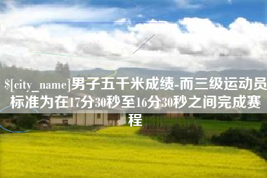 宣威男子五千米成绩-而三级运动员标准为在17分30秒至16分30秒之间完成赛程