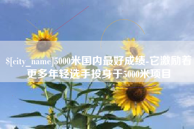 宣威5000米国内最好成绩-它激励着更多年轻选手投身于5000米项目