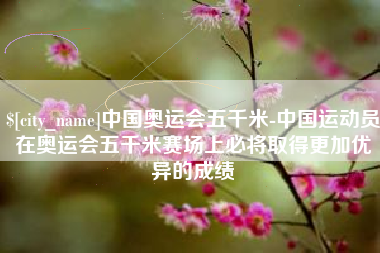 宣威中国奥运会五千米-中国运动员在奥运会五千米赛场上必将取得更加优异的成绩