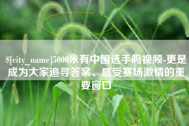 宣威5000米有中国选手吗视频-更是成为大家追寻答案、感受赛场激情的重要窗口