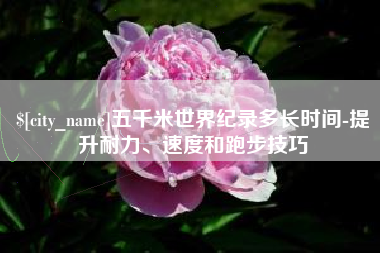 宣威五千米世界纪录多长时间-提升耐力、速度和跑步技巧