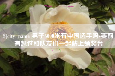 宣威男子5000米有中国选手吗-赛前有想过和队友们一起站上领奖台
