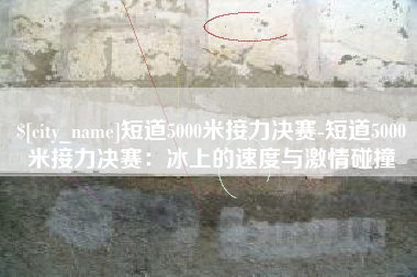 宣威短道5000米接力决赛-短道5000米接力决赛：冰上的速度与激情碰撞