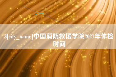 宣威中国消防救援学院2021年体检时间