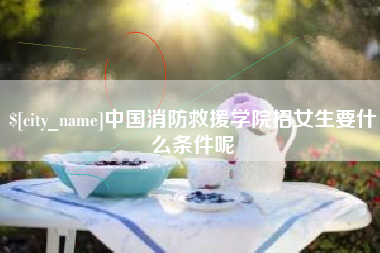 宣威中国消防救援学院招女生要什么条件呢