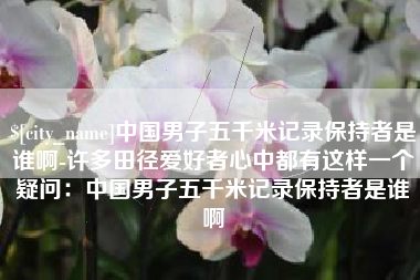 宣威中国男子五千米记录保持者是谁啊-许多田径爱好者心中都有这样一个疑问：中国男子五千米记录保持者是谁啊