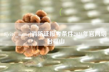 宣威消防证报考条件2024年官网烟台福山